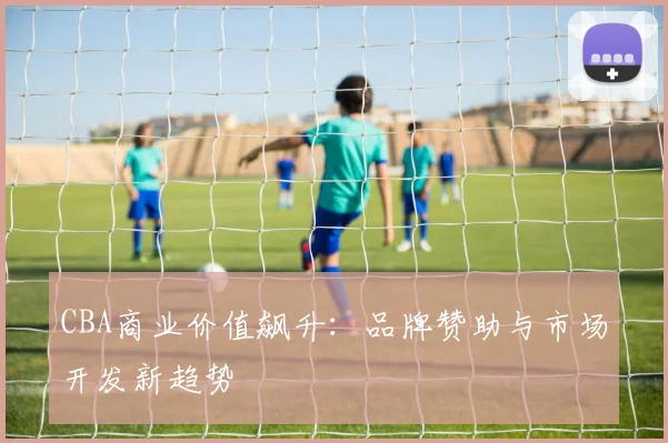 CBA商业价值飙升:品牌赞助与市场开发新趋势