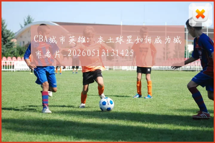 CBA城市英雄:本土球星如何成为城市名片_20260513131425