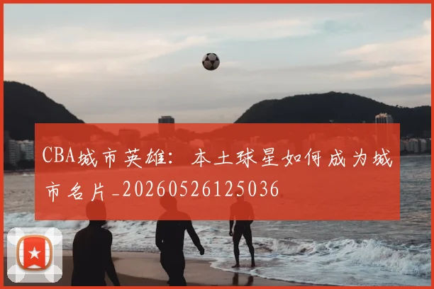 CBA城市英雄：本土球星如何成为城市名片_20260526125036